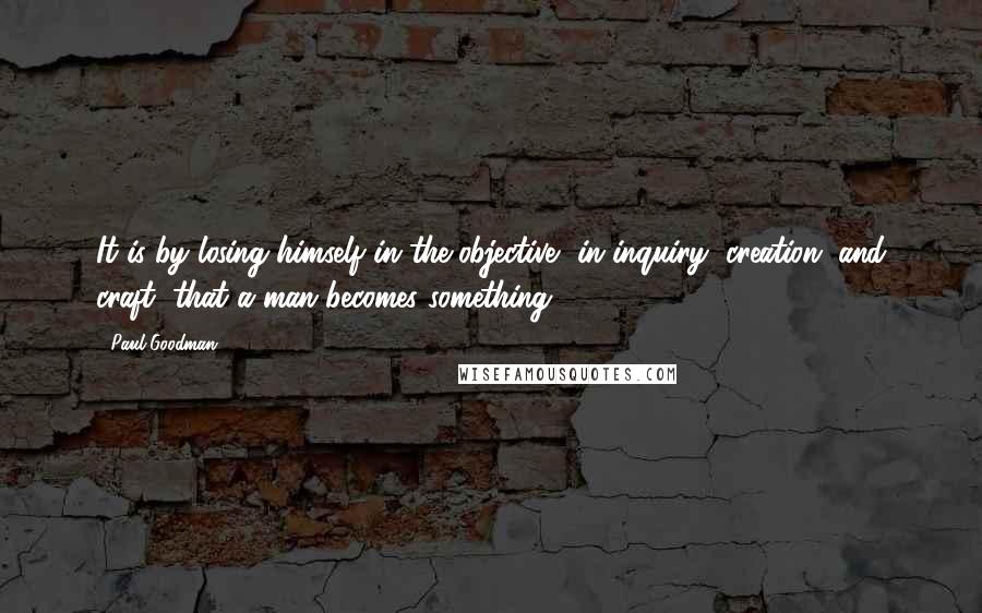 Paul Goodman Quotes: It is by losing himself in the objective, in inquiry, creation, and craft, that a man becomes something.
