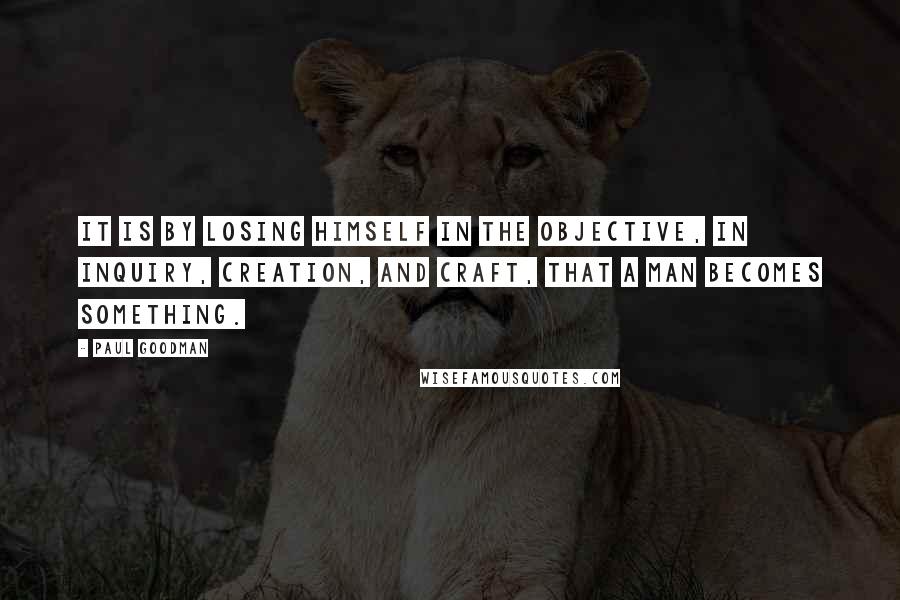 Paul Goodman Quotes: It is by losing himself in the objective, in inquiry, creation, and craft, that a man becomes something.