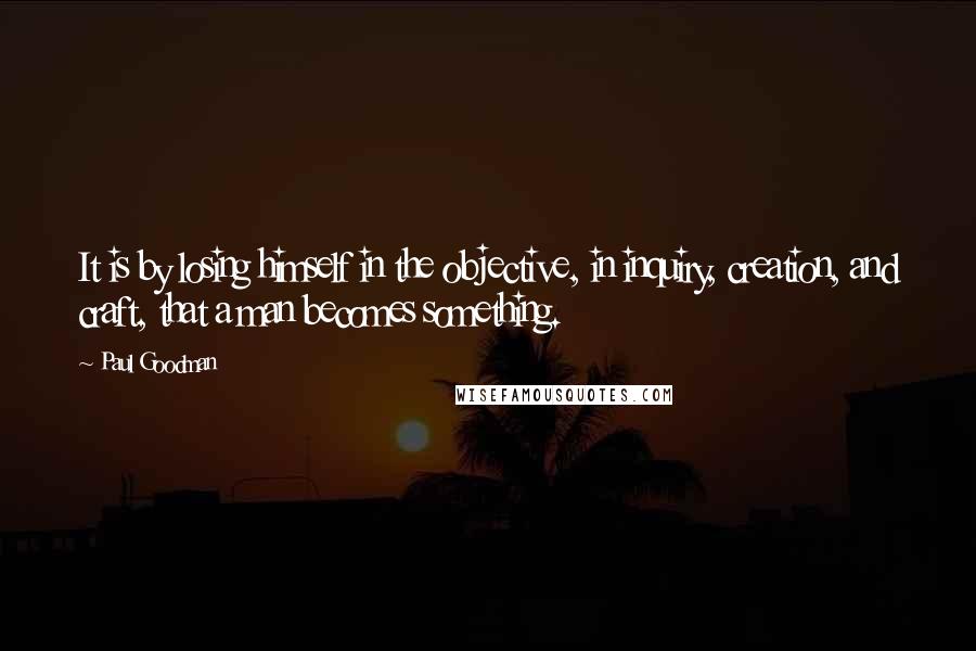 Paul Goodman Quotes: It is by losing himself in the objective, in inquiry, creation, and craft, that a man becomes something.