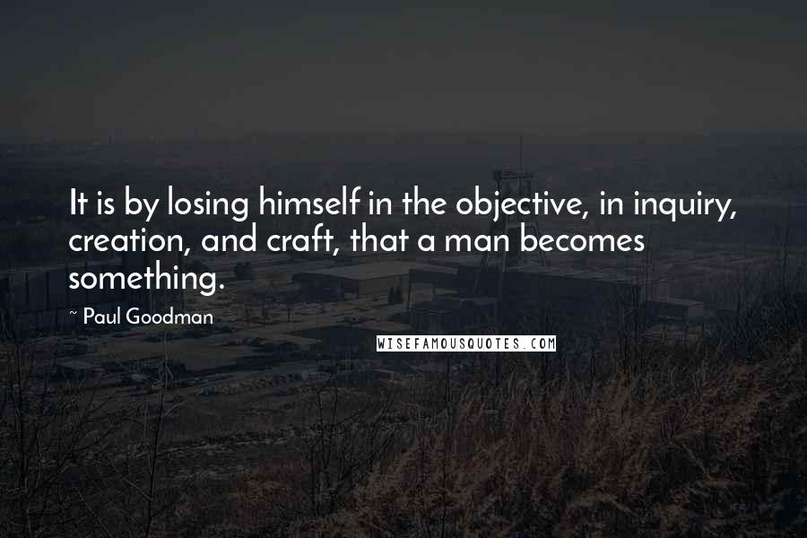 Paul Goodman Quotes: It is by losing himself in the objective, in inquiry, creation, and craft, that a man becomes something.