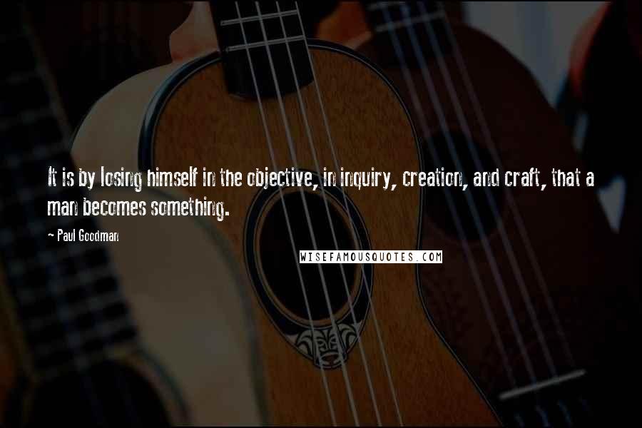 Paul Goodman Quotes: It is by losing himself in the objective, in inquiry, creation, and craft, that a man becomes something.
