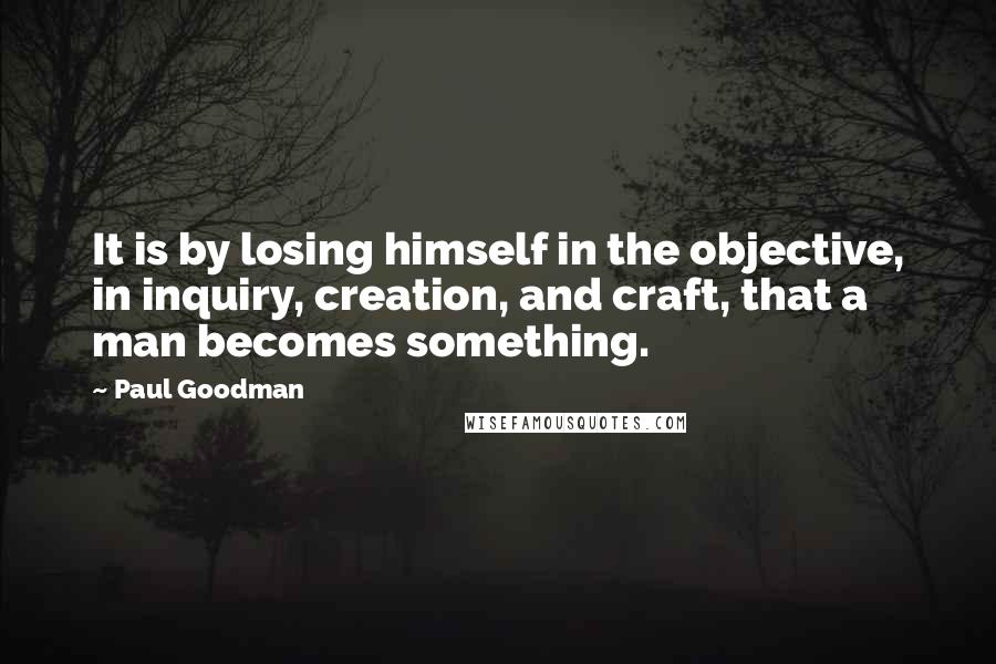 Paul Goodman Quotes: It is by losing himself in the objective, in inquiry, creation, and craft, that a man becomes something.