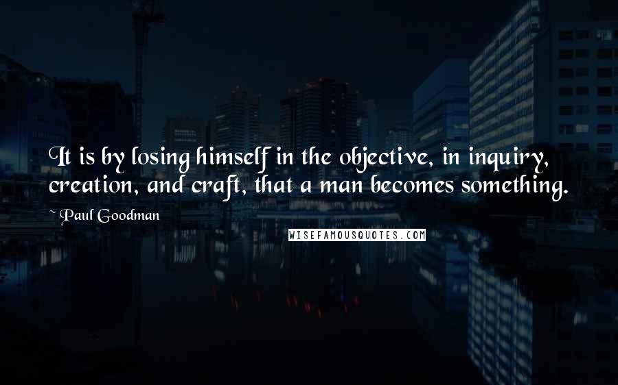 Paul Goodman Quotes: It is by losing himself in the objective, in inquiry, creation, and craft, that a man becomes something.