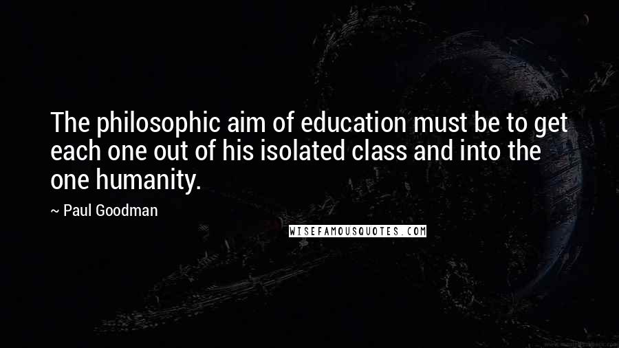 Paul Goodman Quotes: The philosophic aim of education must be to get each one out of his isolated class and into the one humanity.