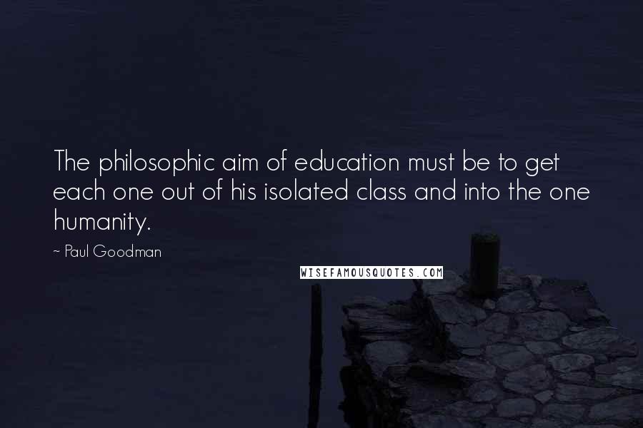 Paul Goodman Quotes: The philosophic aim of education must be to get each one out of his isolated class and into the one humanity.