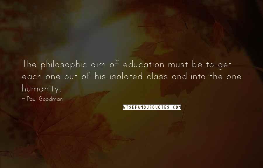 Paul Goodman Quotes: The philosophic aim of education must be to get each one out of his isolated class and into the one humanity.