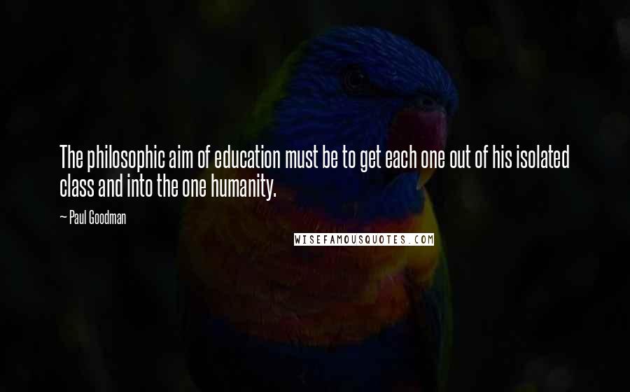 Paul Goodman Quotes: The philosophic aim of education must be to get each one out of his isolated class and into the one humanity.