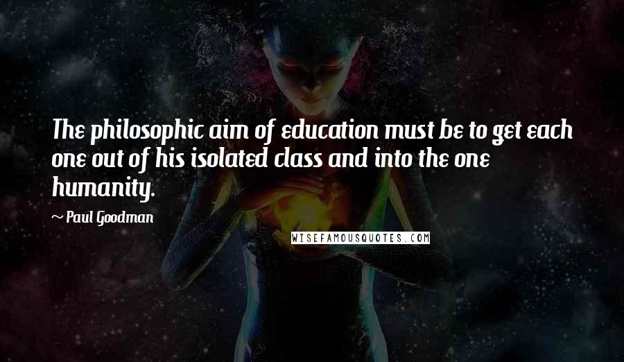 Paul Goodman Quotes: The philosophic aim of education must be to get each one out of his isolated class and into the one humanity.