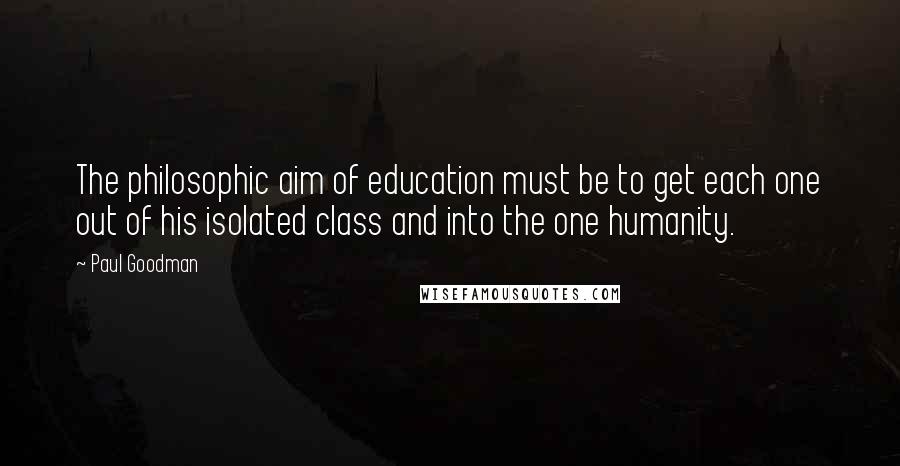 Paul Goodman Quotes: The philosophic aim of education must be to get each one out of his isolated class and into the one humanity.