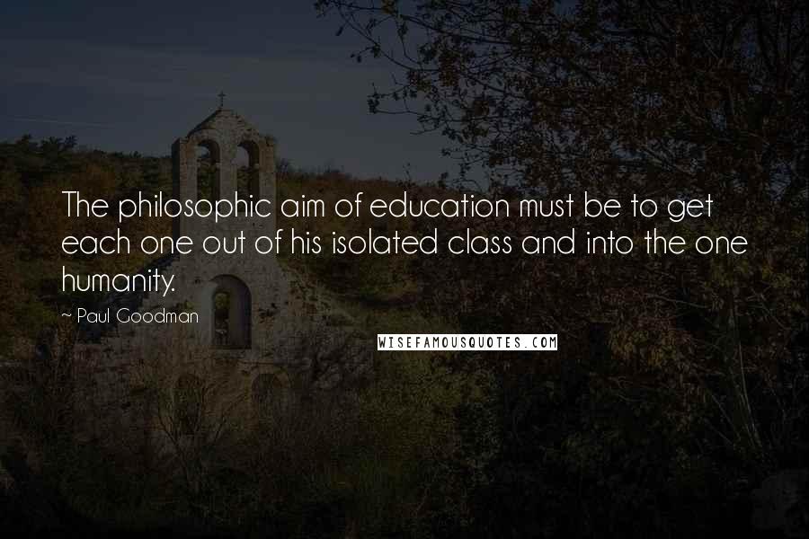 Paul Goodman Quotes: The philosophic aim of education must be to get each one out of his isolated class and into the one humanity.