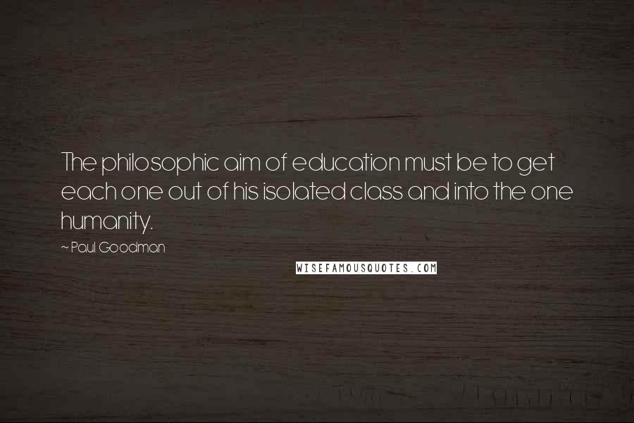 Paul Goodman Quotes: The philosophic aim of education must be to get each one out of his isolated class and into the one humanity.