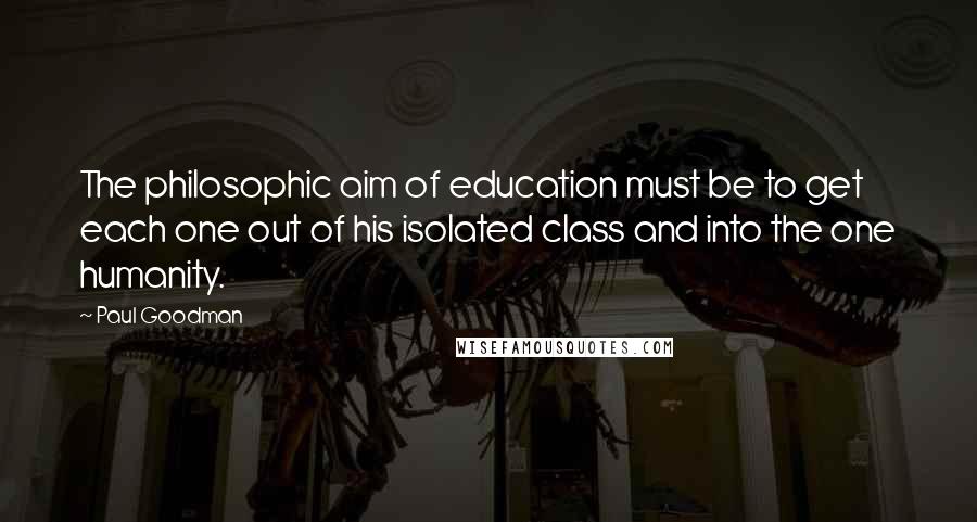 Paul Goodman Quotes: The philosophic aim of education must be to get each one out of his isolated class and into the one humanity.