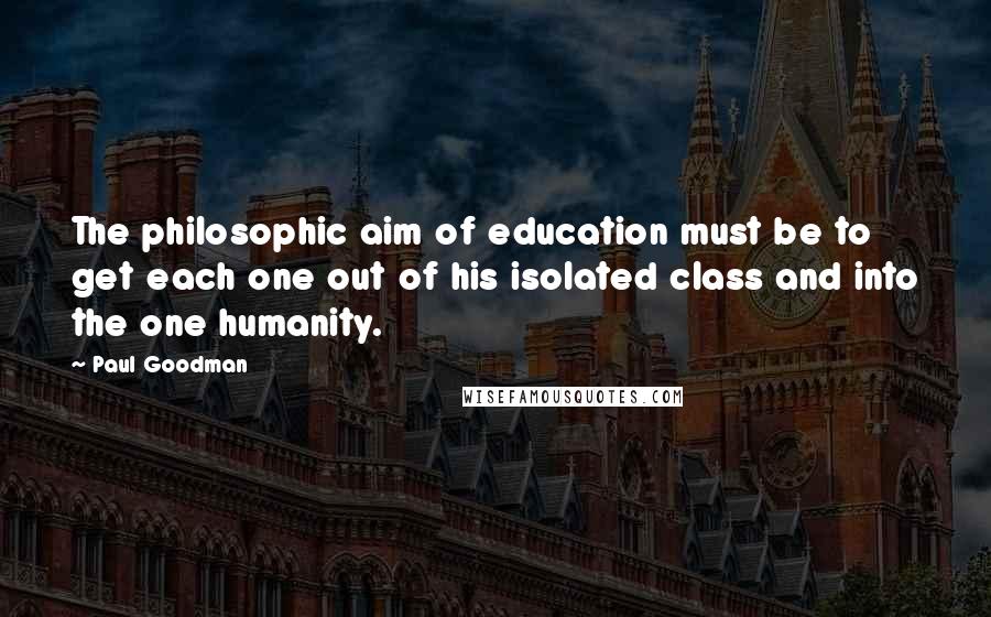 Paul Goodman Quotes: The philosophic aim of education must be to get each one out of his isolated class and into the one humanity.