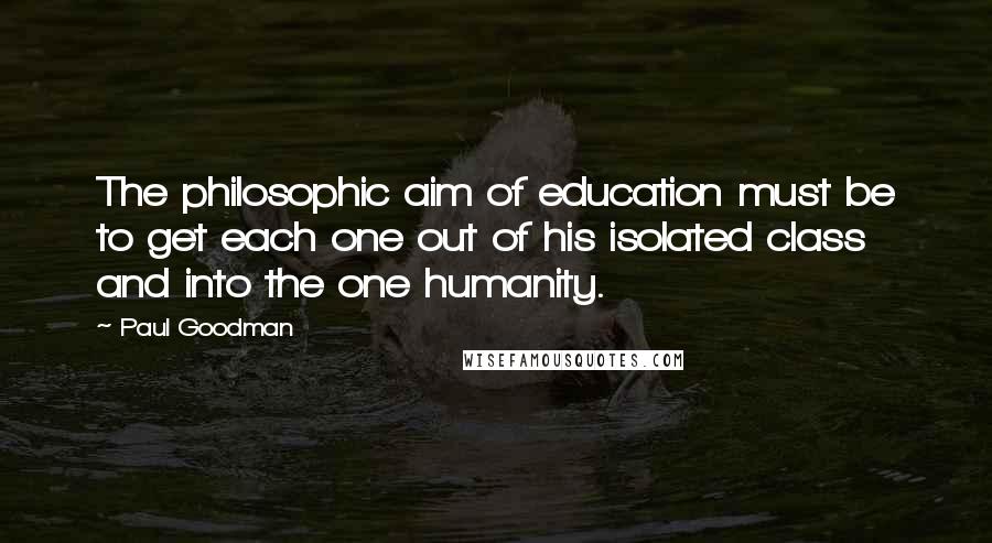 Paul Goodman Quotes: The philosophic aim of education must be to get each one out of his isolated class and into the one humanity.