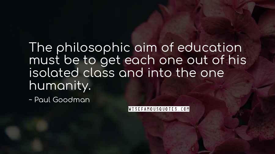 Paul Goodman Quotes: The philosophic aim of education must be to get each one out of his isolated class and into the one humanity.