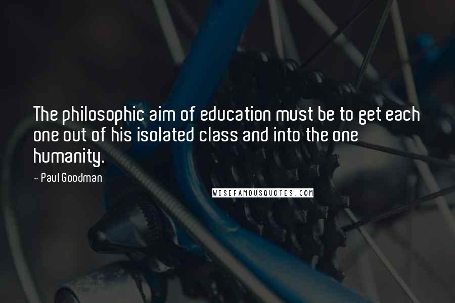 Paul Goodman Quotes: The philosophic aim of education must be to get each one out of his isolated class and into the one humanity.