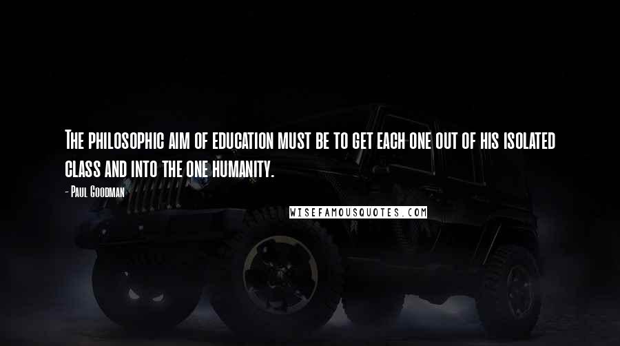 Paul Goodman Quotes: The philosophic aim of education must be to get each one out of his isolated class and into the one humanity.