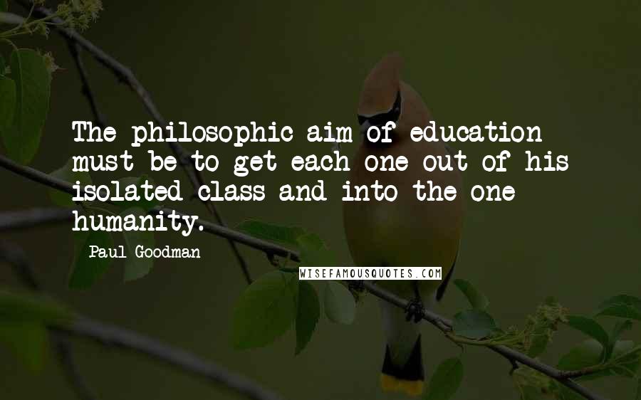 Paul Goodman Quotes: The philosophic aim of education must be to get each one out of his isolated class and into the one humanity.