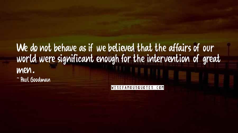 Paul Goodman Quotes: We do not behave as if we believed that the affairs of our world were significant enough for the intervention of great men.