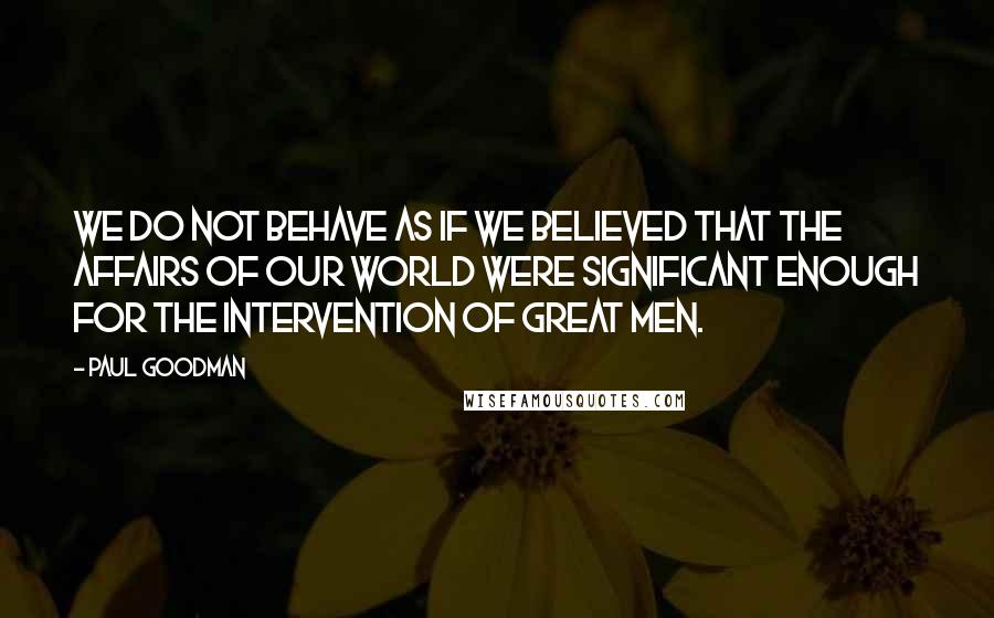 Paul Goodman Quotes: We do not behave as if we believed that the affairs of our world were significant enough for the intervention of great men.