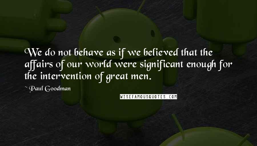 Paul Goodman Quotes: We do not behave as if we believed that the affairs of our world were significant enough for the intervention of great men.