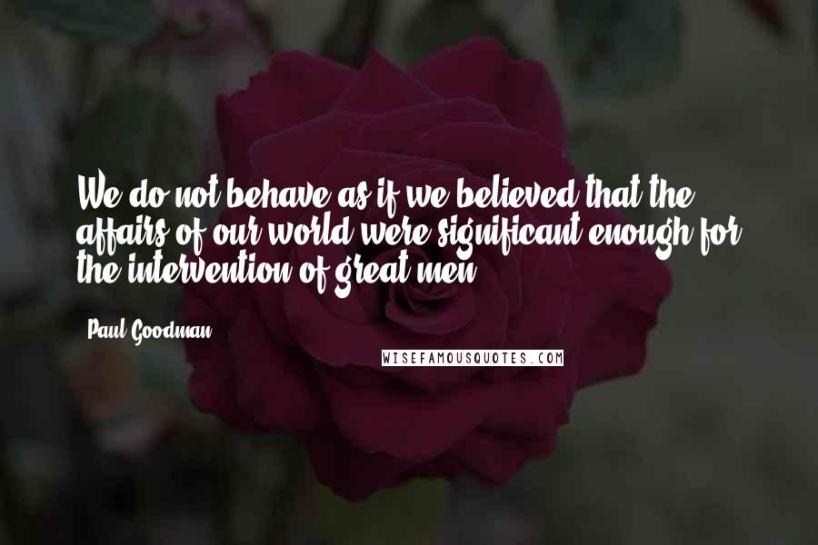 Paul Goodman Quotes: We do not behave as if we believed that the affairs of our world were significant enough for the intervention of great men.