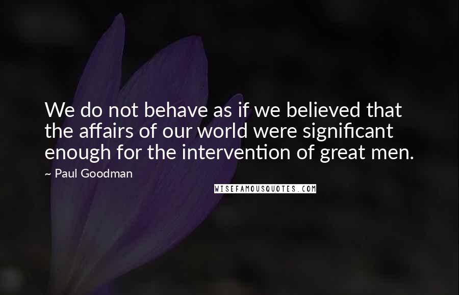 Paul Goodman Quotes: We do not behave as if we believed that the affairs of our world were significant enough for the intervention of great men.