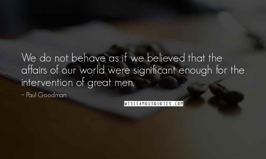 Paul Goodman Quotes: We do not behave as if we believed that the affairs of our world were significant enough for the intervention of great men.