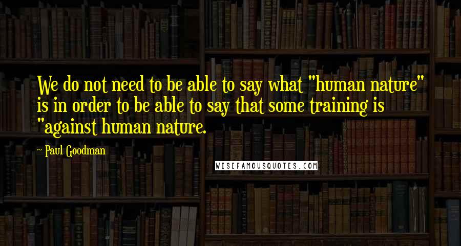 Paul Goodman Quotes: We do not need to be able to say what "human nature" is in order to be able to say that some training is "against human nature.