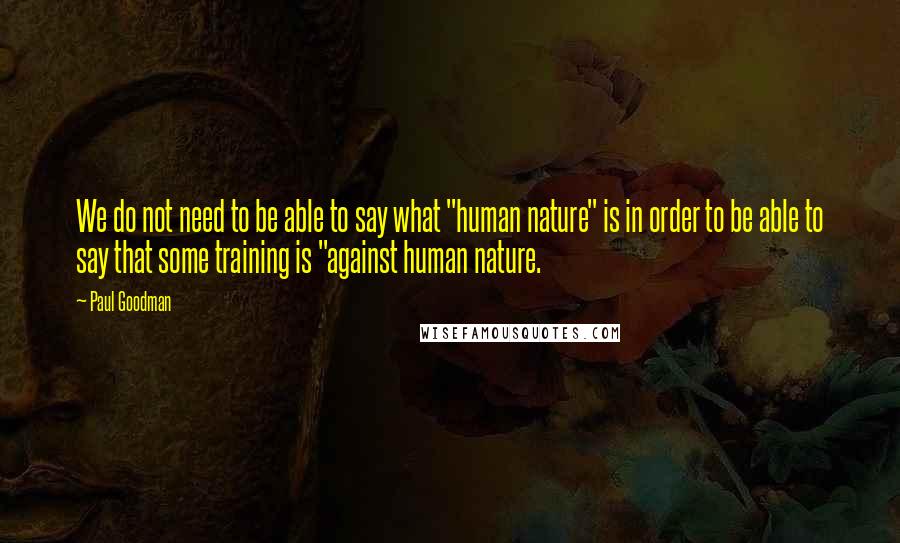 Paul Goodman Quotes: We do not need to be able to say what "human nature" is in order to be able to say that some training is "against human nature.