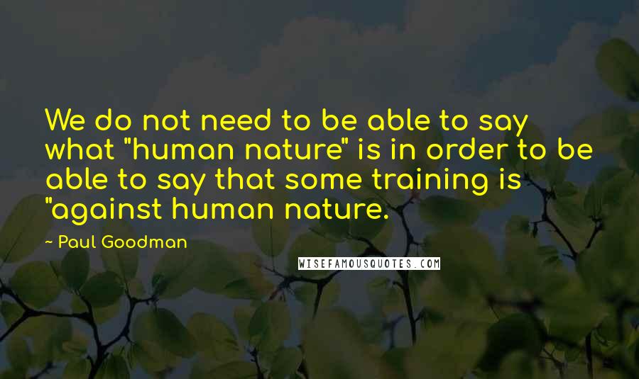 Paul Goodman Quotes: We do not need to be able to say what "human nature" is in order to be able to say that some training is "against human nature.