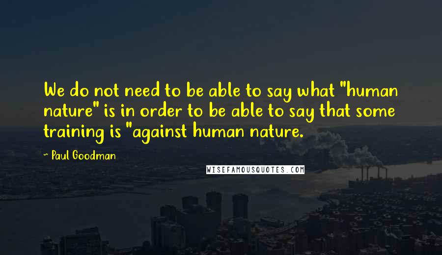 Paul Goodman Quotes: We do not need to be able to say what "human nature" is in order to be able to say that some training is "against human nature.