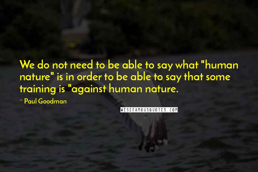 Paul Goodman Quotes: We do not need to be able to say what "human nature" is in order to be able to say that some training is "against human nature.