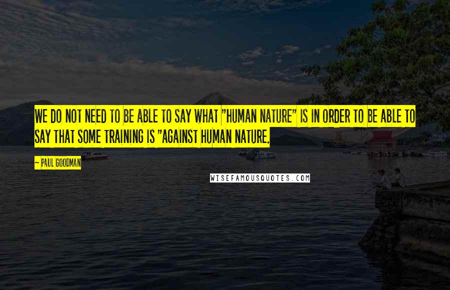 Paul Goodman Quotes: We do not need to be able to say what "human nature" is in order to be able to say that some training is "against human nature.