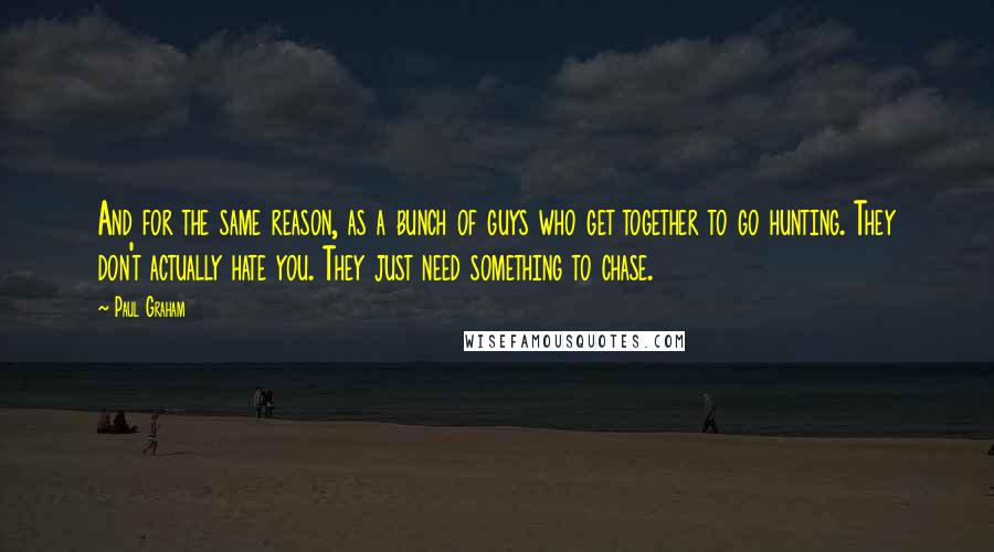 Paul Graham Quotes: And for the same reason, as a bunch of guys who get together to go hunting. They don't actually hate you. They just need something to chase.