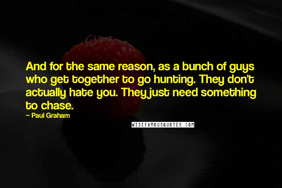 Paul Graham Quotes: And for the same reason, as a bunch of guys who get together to go hunting. They don't actually hate you. They just need something to chase.
