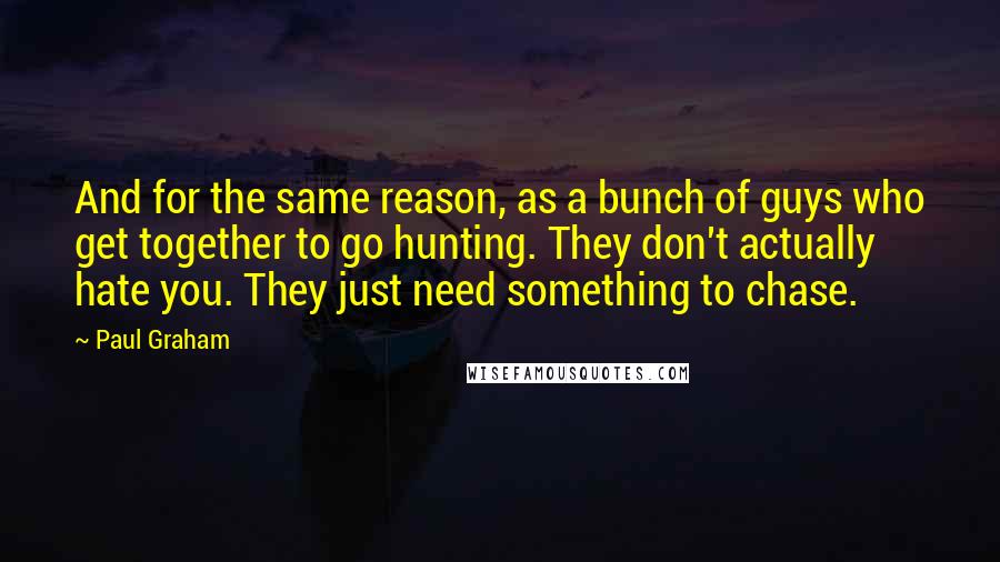 Paul Graham Quotes: And for the same reason, as a bunch of guys who get together to go hunting. They don't actually hate you. They just need something to chase.