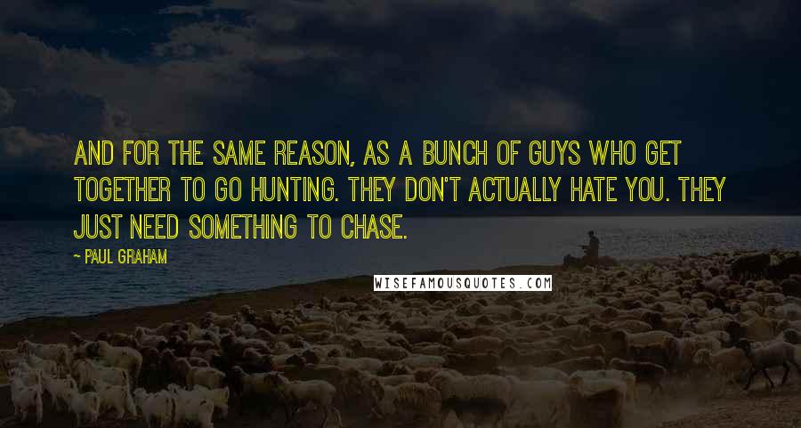 Paul Graham Quotes: And for the same reason, as a bunch of guys who get together to go hunting. They don't actually hate you. They just need something to chase.