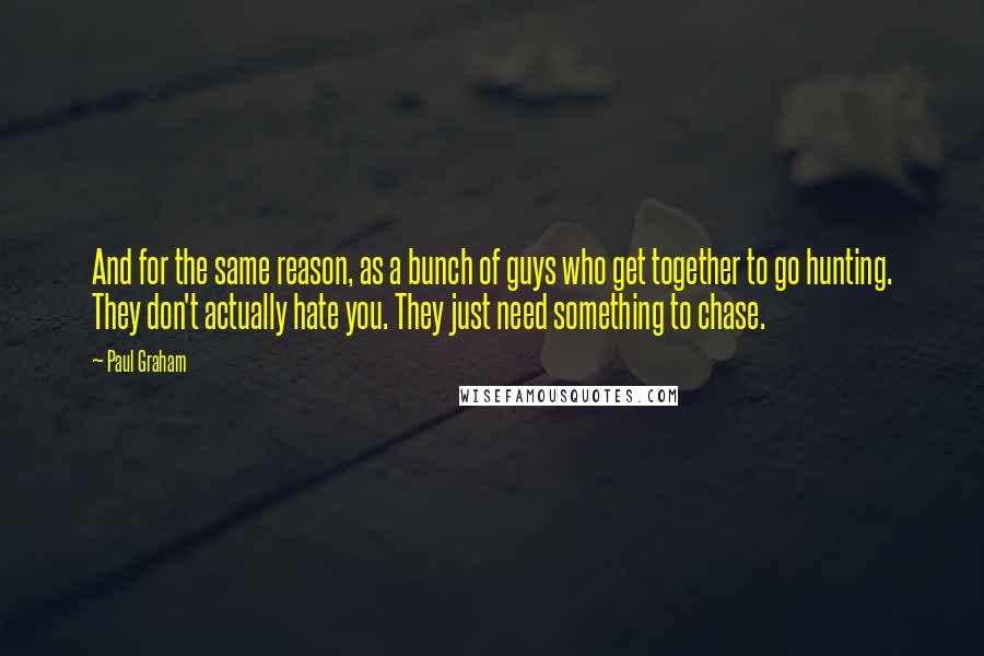 Paul Graham Quotes: And for the same reason, as a bunch of guys who get together to go hunting. They don't actually hate you. They just need something to chase.