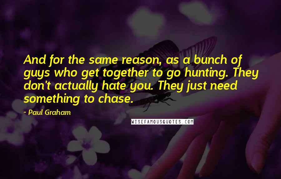 Paul Graham Quotes: And for the same reason, as a bunch of guys who get together to go hunting. They don't actually hate you. They just need something to chase.