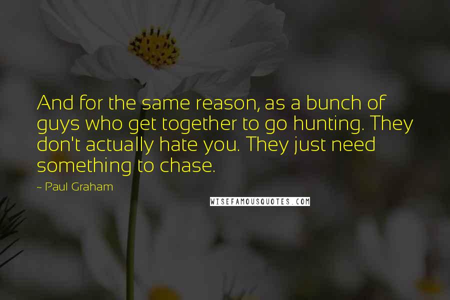 Paul Graham Quotes: And for the same reason, as a bunch of guys who get together to go hunting. They don't actually hate you. They just need something to chase.