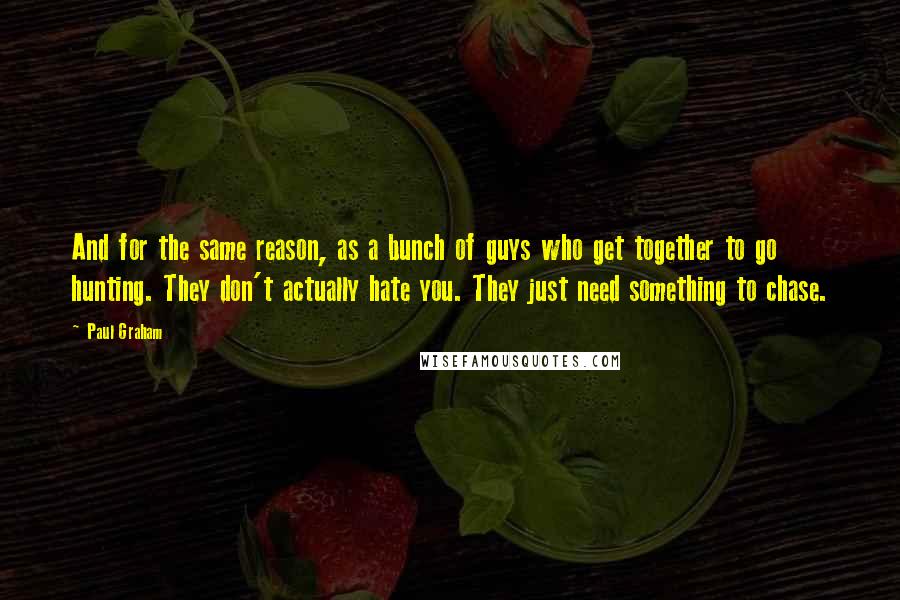 Paul Graham Quotes: And for the same reason, as a bunch of guys who get together to go hunting. They don't actually hate you. They just need something to chase.