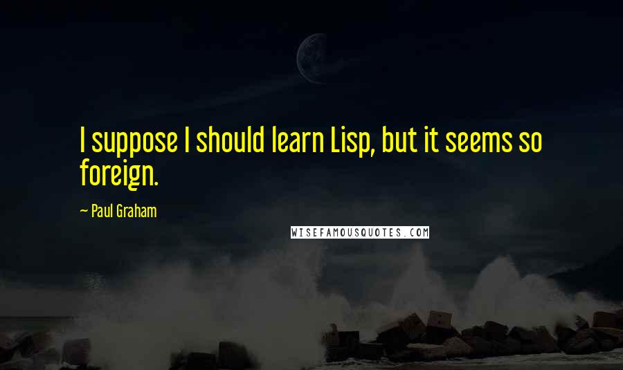 Paul Graham Quotes: I suppose I should learn Lisp, but it seems so foreign.
