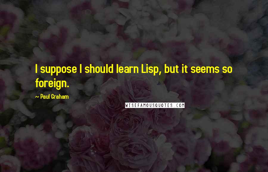 Paul Graham Quotes: I suppose I should learn Lisp, but it seems so foreign.