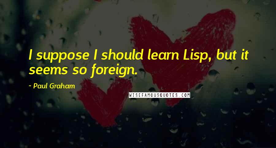 Paul Graham Quotes: I suppose I should learn Lisp, but it seems so foreign.