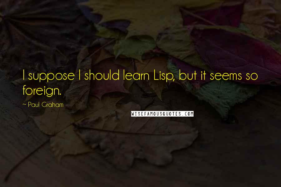 Paul Graham Quotes: I suppose I should learn Lisp, but it seems so foreign.