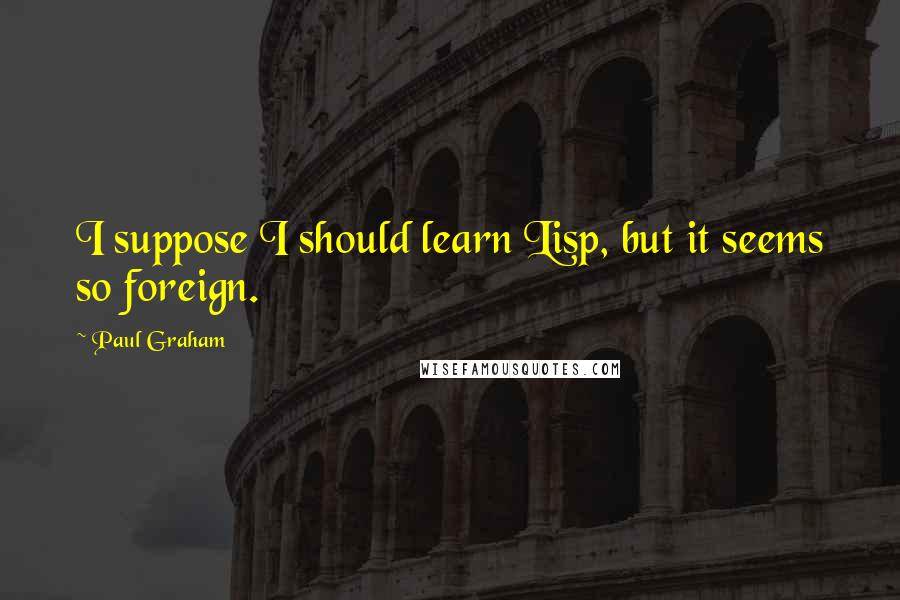 Paul Graham Quotes: I suppose I should learn Lisp, but it seems so foreign.