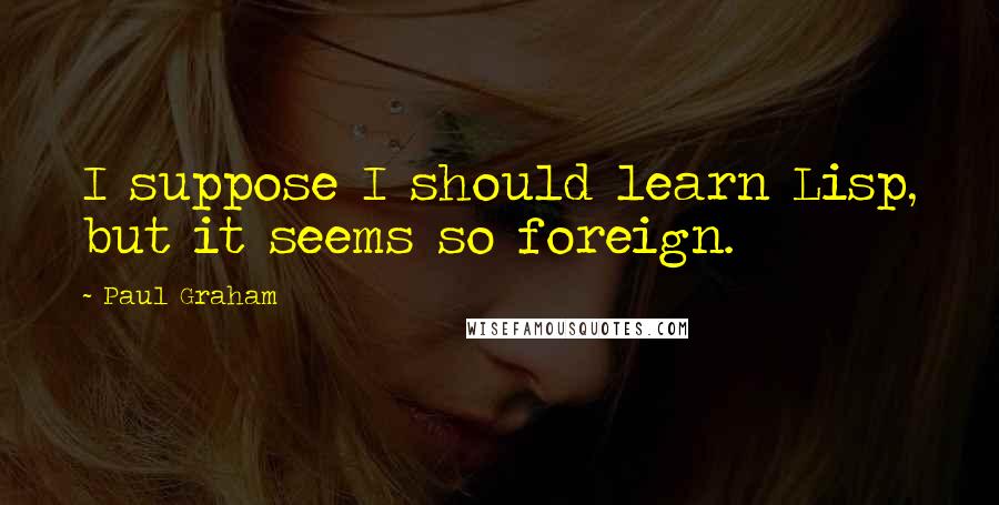 Paul Graham Quotes: I suppose I should learn Lisp, but it seems so foreign.