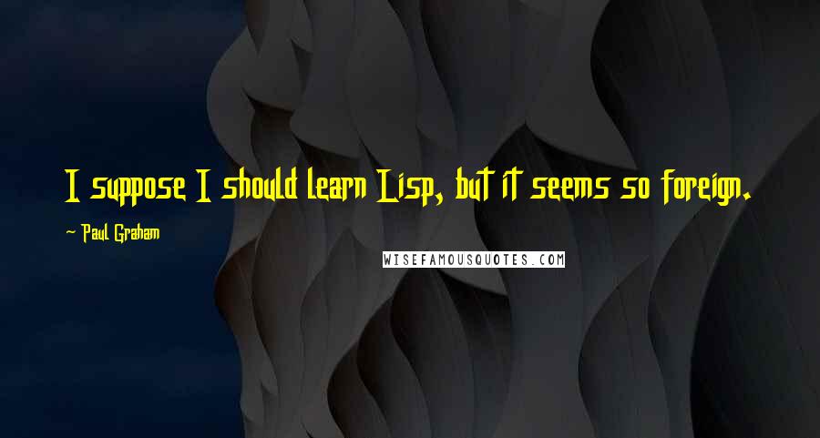 Paul Graham Quotes: I suppose I should learn Lisp, but it seems so foreign.