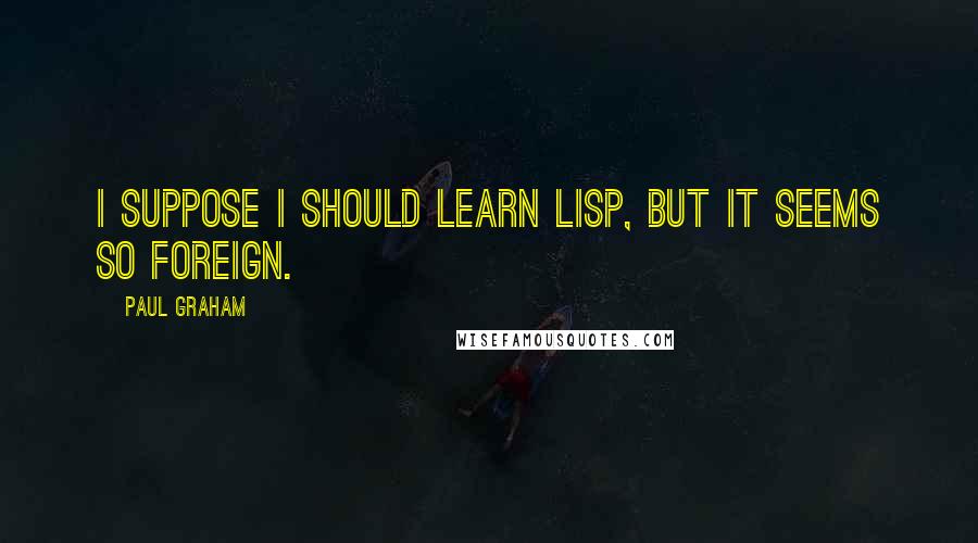 Paul Graham Quotes: I suppose I should learn Lisp, but it seems so foreign.